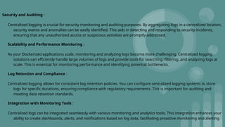 Security and Auditing :
Centralized logging is crucial for security monitoring and auditing purposes. By aggregating logs in a centralized location,
security events and anomalies can be easily identified. This aids in detecting and responding to security incidents,
ensuring that any unauthorized access or suspicious activities are promptly addressed.
Scalability and Performance Monitoring :
As your Dockerized applications scale, monitoring and analyzing logs become more challenging. Centralized logging
solutions can efficiently handle large volumes of logs and provide tools for searching, filtering, and analyzing logs at
scale. This is essential for monitoring performance and identifying potential bottlenecks.
Log Retention and Compliance :
Centralized logging allows for consistent log retention policies. You can configure centralized logging systems to store
logs for specific durations, ensuring compliance with regulatory requirements. This is important for auditing and
meeting data retention standards.
Integration with Monitoring Tools :
Centralized logs can be integrated seamlessly with various monitoring and analytics tools. This integration enhances your
ability to create dashboards, alerts, and notifications based on log data, facilitating proactive monitoring and alerting.
 