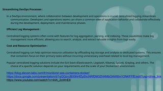 Streamlining DevOps Processes :
In a DevOps environment, where collaboration between development and operations is crucial, centralized logging streamlines
communication. Developers and operations teams can share a common view of application behavior and collaborate effectively
during the development, deployment, and maintenance phases.
Efficient Log Management :
Centralized logging systems often come with features for log aggregation, parsing, and indexing. These capabilities make log
management more efficient, allowing you to search, analyze, and extract valuable insights from logs easily.
Cost and Resource Optimization :
Centralized logging can help optimize resource utilization by offloading log storage and analysis to dedicated systems. This ensures
that containers focus on their primary tasks without incurring unnecessary overhead related to local log management.
Popular centralized logging solutions include the ELK Stack (Elasticsearch, Logstash, Kibana), Splunk, Graylog, and others. The
choice of a specific solution depends on your requirements and the scale of your Dockerized environment.
https://blog.eleven-labs.com/fr/monitorer-ses-containers-docker/
https://docs.google.com/presentation/d/1qQQznJBX9hHfZyEkcNRfDM3ZhI4MbOAWl0mY2NKFFfE/edit?usp=drive_link
https://www.youtube.com/watch?v=44A_2oWnEII
 
