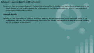 Collaboration between Security and Development :
Security as Code promotes collaboration between security teams and development teams. Security requirements are
clearly defined in code, making it easier for developers to understand and implement security controls without
hindering the development process.
Shift-Left Security :
Security as Code embraces the "shift-left" approach, meaning that security considerations are moved earlier in the
development lifecycle. This shift-left strategy helps catch and address security issues as early as possible, reducing
the cost and effort of remediation.
 