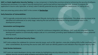 SAST, or Static Application Security Testing, is a key component in DevSecOps practices aimed at enhancing the security of software
development processes. It is a type of security testing that is performed without executing the code. Instead, it analyzes the
application's source code, bytecode, or binary code to identify potential security vulnerabilities, weaknesses, or coding errors.
Here are some key points about SAST in the context of DevSecOps:
Early Detection of Vulnerabilities :
SAST is typically conducted early in the development lifecycle, during the coding and build phases. This allows security issues to be
identified and addressed at an early stage, reducing the cost and effort required for fixing vulnerabilities later in the
development process.
Automation and Integration :
In the DevSecOps methodology, automation is crucial for continuous integration and delivery. SAST tools are integrated into the
development pipeline to automatically analyze code as it is committed, providing rapid feedback to developers about potential
security issues.
Identification of Code-level Security Flaws :
SAST tools analyze the codebase for common security issues, such as SQL injection, cross-site scripting (XSS), buffer overflows, and
other vulnerabilities. By scanning the source code, SAST tools can identify patterns and indicators that may pose security risks.
Code Review Assistance :
SAST tools can assist developers during code reviews by highlighting security-related issues. This helps developers understand and
address security concerns while reviewing and refining their code.
 