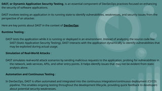 DAST, or Dynamic Application Security Testing, is an essential component of DevSecOps practices focused on enhancing
the security of software applications.
DAST involves testing an application in its running state to identify vulnerabilities, weaknesses, and security issues from the
perspective of an attacker.
Here are key points about DAST in the context of DevSecOps:
Runtime Testing :
DAST tests the application while it is running or deployed in an environment. Instead of analyzing the source code like
SAST (Static Application Security Testing), DAST interacts with the application dynamically to identify vulnerabilities that
may be exploited during actual usage.
Simulation of Real-World Attacks :
DAST simulates real-world attack scenarios by sending malicious requests to the application, probing for vulnerabilities in
the network, web services, APIs, and other entry points. It helps identify issues that may not be evident from static
analysis alone.
Automation and Continuous Testing :
In DevSecOps, DAST is often automated and integrated into the continuous integration/continuous deployment (CI/CD)
pipeline. This enables ongoing testing throughout the development lifecycle, providing quick feedback to developers
about potential security weaknesses.
 