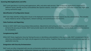 Scanning Web Applications and APIs :
DAST tools specialize in scanning web applications, APIs, and other web services. They analyze the application's responses to
different inputs, identify security vulnerabilities like injection attacks, cross-site scripting (XSS), and other issues that might arise
during real-world usage.
Identification of Configuration Issues :
DAST also helps identify configuration issues in the deployed environment that might expose security vulnerabilities. This includes
issues related to server configurations, network settings, and authentication mechanisms.
False Positives and Reporting :
Similar to SAST, DAST tools may produce false positives. Adjustments and tuning are often required to reduce false positives and
enhance the accuracy of results. DAST tools provide reports with identified vulnerabilities, severity levels, and recommendations
for remediation.
Complementing SAST :
While SAST (Static Application Security Testing) focuses on identifying vulnerabilities in the source code, DAST complements this by
detecting vulnerabilities that might only be apparent during runtime. Together, they provide a more comprehensive approach to
application security.
Integration with Security Orchestration :
DAST tools are often integrated with security orchestration platforms to coordinate and automate security testing activities. This
integration facilitates better collaboration between security teams and development teams.
 