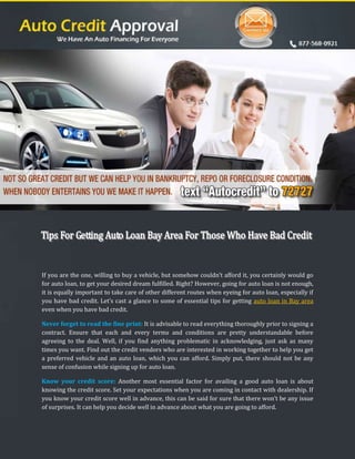 If you are the one, willing to buy a vehicle, but somehow couldn’t afford it, you certainly would go
for auto loan, to get your desired dream fulfilled. Right? However, going for auto loan is not enough,
it is equally important to take care of other different routes when eyeing for auto loan, especially if
you have bad credit. Let’s cast a glance to some of essential tips for getting auto loan in Bay area
even when you have bad credit.

Never forget to read the fine print: It is advisable to read everything thoroughly prior to signing a
contract. Ensure that each and every terms and conditions are pretty understandable before
agreeing to the deal. Well, if you find anything problematic in acknowledging, just ask as many
times you want. Find out the credit vendors who are interested in working together to help you get
a preferred vehicle and an auto loan, which you can afford. Simply put, there should not be any
sense of confusion while signing up for auto loan.

Know your credit score: Another most essential factor for availing a good auto loan is about
knowing the credit score. Set your expectations when you are coming in contact with dealership. If
you know your credit score well in advance, this can be said for sure that there won’t be any issue
of surprises. It can help you decide well in advance about what you are going to afford.
 