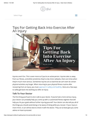 8/25/22, 11:04 AM Tips For Getting Back Into Exercise After An Injury - Adam Gant | Athletics
https://adamgant.net/tips-for-getting-back-into-exercise-after-an-injury/ 1/4
Tips For Getting Back Into Exercise After
An Injury
Injuries aren’t fun. This is even more so if you’re an active person. Injuries take us away
from our fitness, and while sometimes they’re only minor setbacks, there are times when
they’re much more serious. Sometimes injuries are so bad that we can’t even do certain
physical activities any longer. When returning to your physical fitness routine after
recovering from an injury, you must approach it safely and healthily. Here are a few ways
to safely get back into working out after an injury.
Talk To Your Doctor
The first thing you’ll want to do is talk to your doctor. If you’ve had a more serious injury,
your doctor can probably help you come up with a customized fitness regimen that will
help you hit your goals without further injuring yourself. Your doctor can also tell you all of
the things you should avoid doing or be weary of doing while you recover. If your injury is
more minor, it can still be wise to check in with the doctor. They can at least give you some
advice on how to proceed.


Select Page
a
a
 