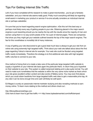 Tips For Getting Internet Site Traffic
Let's if you have completed all the research to make a great merchandise , you've got a fantastic
salesletter, and your internet site seems really good. Pretty much everything will likely be regarding
small assist in marketing your product or service if no-one actually considers an individual internet
site or perhaps salesletter.


I'm sure that you've heard regarding search engine optimization. nOw this isn't the best way or
perhaps most likely every way of getting people to your site. Obtaining placed in the major search
engines is just rewarding should you be nearby the top with the results since the majority of men and
women using them in no way scroll outside of the 1st a pair of internet pages. There are companies
that show you they might get your website outlined towards the top of the major search engines. The
fee for this nonetheless is incredibly full of many instances.


A way of getting your site discovered to get a good deal much less is always to get your site from an
online site using extremely high targeted traffic. Think about your web site talked about about the first
page regarding Yahoo's internet site for example. Your web site could be flooded using targeted
traffic nearly immediately. Therefore the strategy is to find additional web sites with high targeted
traffic volumes to connect to your site.



One method of doing that is to create a take care of the particular large targeted traffic website to
supply a hyperlink on your internet site back again the particular theirs. In return they put a hyperlink
on their website to your site. This system is called reciprocal relating and is also quite normal. You will
need to make sure nonetheless that the website is within the very same niche market as theirs which
your site gives excellent written content and also words of flattery some. You may even find places
which you could obtain backlinks from large targeted traffic web sites to get a reasonable price tag. At
any rate it can be done enough time and cash will likely be well spent.

Ed Magee is surely an passionate internet marketer studying and also revealing methods to earn
money online. To learn more relating to this method and others check out :

http://MoneyMavericksEdge.com
Click here to learn how to get free traffic ==> http://www.topleaderwanted.com/traffictempest
 