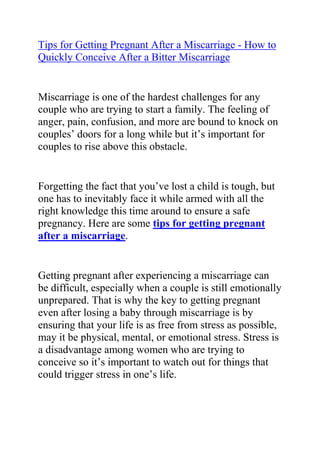 HYPERLINK quot;
http://www.articlesbase.com/pregnancy-articles/tips-for-getting-pregnant-after-a-miscarriage-how-to-quickly-conceive-after-a-bitter-miscarriage-3734838.htmlquot;
Tips for Getting Pregnant After a Miscarriage - How to Quickly Conceive After a Bitter Miscarriage<br />Miscarriage is one of the hardest challenges for any couple who are trying to start a family. The feeling of anger, pain, confusion, and more are bound to knock on couples’ doors for a long while but it’s important for couples to rise above this obstacle. <br />Forgetting the fact that you’ve lost a child is tough, but one has to inevitably face it while armed with all the right knowledge this time around to ensure a safe pregnancy. Here are some tips for getting pregnant after a miscarriage.<br />Getting pregnant after experiencing a miscarriage can be difficult, especially when a couple is still emotionally unprepared. That is why the key to getting pregnant even after losing a baby through miscarriage is by ensuring that your life is as free from stress as possible, may it be physical, mental, or emotional stress. Stress is a disadvantage among women who are trying to conceive so it’s important to watch out for things that could trigger stress in one’s life.<br />Additional tips for getting pregnant after a miscarriage include a visit to the doctor. After a miscarriage, its doubly important for couples to be extra careful during pregnancy so regular visits to the doctor can help couples be aware of the risks that could arise. Even when couples are still planning to conceive a baby, it would still be advantageous to consult a doctor.<br />Follow these simple tips for getting pregnant after a miscarriage and you’ll be on the safe route to pregnancy.<br />Do you want to naturally and safely get pregnant within 4 weeks from now? If yes, then I I advise that you use the tips and tricks recommended in Lisa Olson's Pregnancy Miracle Book, to significantly increase your chances of quickly conceiving and giving birth to a healthy child.<br />Click on this link ==> Pregnancy Miracle Review, to read more about this Natural Infertility Cure System, and see how it has helped 1000s of women allover the world with infertility related troubles.<br />