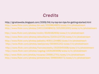 Credits
http://ignatiawebs.blogspot.com/2009/04/my-top-ten-tips-for-getting-started.html
http://www.flickr.com/photos/dm-set/3559804855/sizes/l/in/photostream
http://www.flickr.com/photos/24013349@N03/3252991693/sizes/o/in/photostream
http://www.flickr.com/photos/alikwilliams/2203123720/sizes/l/in/photostream
http://www.flickr.com/photos/zeetzjones/560955242/sizes/l/in/photostream
http://www.flickr.com/photos/francescobellu/3535945508/sizes/l/in/photostream
http://www.flickr.com/photos/cogdog/1635285698/sizes/o/in/photostream
http://www.flickr.com/photos/mckln/3549182956/sizes/l/in/photostream
http://www.flickr.com/photos/nouqraz/256812761/sizes/l/in/photostream
http://www.flickr.com/photos/paloetic/4091134486/sizes/l/in/photostream
http://www.flickr.com/photos/pinksherbet/3996006572/sizes/l/in/photostream
 