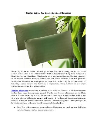 Tips for Getting Top Quality Bamboo Pillowcases 
Historically, bamboo is famous for building structures. However, technology has led to its use as a much needed fabric in the textile industry. Bamboo bed linen sare 100 percent bamboo or a blend of cotton and other fibers. This has also led to increased cultivation of bamboo especially in third world countries. Granted, bamboo does not require intensive cultivation practices. Besidesafter harvesting, the crop sprouts very fast and can be ready for another season of harvesting in about a year’s time. Compared to polyester and cotton, bamboo fiber lasts longer and has better moisture absorption qualities. 
Bamboo pillowcases are available in multiple colors and sizes. These act as ideal complements for bed sheets made from the same material. Whether you sleep on a king or queen sized bed, there is linen of a matching size. At the same time, investing in several bamboo bedding sets gives you a feeling of being in harmony with nature. If you have not given it much thought, maybe it is time you went for a bedroom makeover. The following points should guide you on how to decorate your bedroom with pillowcases made from bamboo:- Size: Your pillowcases must be the right size. Make them too small and your bed looks tight, too big and your bed loses proportionality.  