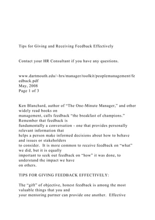 Tips for Giving and Receiving Feedback Effectively
Contact your HR Consultant if you have any questions.
www.dartmouth.edu/~hrs/manager/toolkit/peoplemanagement/fe
edback.pdf
May, 2008
Page 1 of 3
Ken Blanchard, author of “The One-Minute Manager,” and other
widely read books on
management, calls feedback “the breakfast of champions.”
Remember that feedback is
fundamentally a conversation - one that provides personally
relevant information that
helps a person make informed decisions about how to behave
and issues or stakeholders
to consider. It is more common to receive feedback on “what”
we did, but it is equally
important to seek out feedback on “how” it was done, to
understand the impact we have
on others.
TIPS FOR GIVING FEEDBACK EFFECTIVELY:
The “gift” of objective, honest feedback is among the most
valuable things that you and
your mentoring partner can provide one another. Effective
 