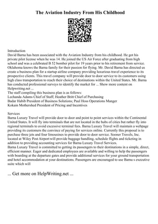 The Aviation Industry From His Childhood
Introduction
David Barna has been associated with the Aviation Industry from his childhood. He got his
private pilot license when he was 14. He joined the US Air Force after graduating from high
school and was a celebrated B 52 bomber pilot for 19 years prior to his retirement from service.
Oklahoma knows the Barna family for their passion for flying. Mr. David Barna has directed us
create a business plan for a startup airline company providing luxurious travel experience to its
prospective clients. This travel company will provide door to door service to its customers using
high class transportation to reach their choice of destinations within the United States. Mr. Barna
has conducted professional surveys to identify the market for ... Show more content on
Helpwriting.net ...
The staff compiling this business plan is as follows:
Lechanda Adams Chief of Staff; Heather Britt Chief of Purchasing
Badar Habib President of Business Solutions; Paul Hoss Operations Manger
Kokain Mothershed President of Pricing and Incentives
Services
Barna Luxury Travel will provide door to door and point to point services within the Continental
United States. It will fly into terminals that are not located in the hubs of cities but rather fly into
regional terminals to avoid excessive terminal fees. Barna Luxury Travel will maintain a webpage
providing its customers the convince of paying for services online. Currently this proposal is to
purchase three jets and four limousines to provide door to door service. Sooner Travels, Inc.
located at Wiley Post Airport will provide baggage handling, schedule flights and ticketing in
addition to providing accounting services for Barna Luxury Travel Services.
Barna Luxury Travel is committed to getting its passengers to their destinations in a simple, direct,
efficient manner. Eager and dedicated employees are available and willing to help the passengers
with boarding at the departure gates and provide additional services for your ground transportation
and hotel accommodation at your destinations. Passengers are encouraged to use Barna s executive
suite which will
... Get more on HelpWriting.net ...
 