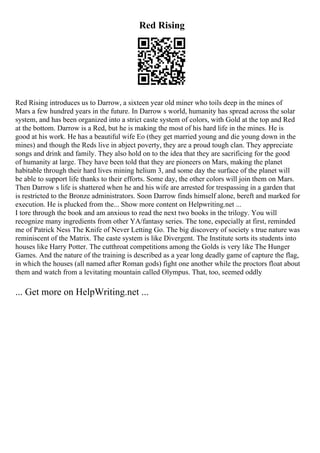 Red Rising
Red Rising introduces us to Darrow, a sixteen year old miner who toils deep in the mines of
Mars a few hundred years in the future. In Darrow s world, humanity has spread across the solar
system, and has been organized into a strict caste system of colors, with Gold at the top and Red
at the bottom. Darrow is a Red, but he is making the most of his hard life in the mines. He is
good at his work. He has a beautiful wife Eo (they get married young and die young down in the
mines) and though the Reds live in abject poverty, they are a proud tough clan. They appreciate
songs and drink and family. They also hold on to the idea that they are sacrificing for the good
of humanity at large. They have been told that they are pioneers on Mars, making the planet
habitable through their hard lives mining helium 3, and some day the surface of the planet will
be able to support life thanks to their efforts. Some day, the other colors will join them on Mars.
Then Darrow s life is shattered when he and his wife are arrested for trespassing in a garden that
is restricted to the Bronze administrators. Soon Darrow finds himself alone, bereft and marked for
execution. He is plucked from the... Show more content on Helpwriting.net ...
I tore through the book and am anxious to read the next two books in the trilogy. You will
recognize many ingredients from other YA/fantasy series. The tone, especially at first, reminded
me of Patrick Ness The Knife of Never Letting Go. The big discovery of society s true nature was
reminiscent of the Matrix. The caste system is like Divergent. The Institute sorts its students into
houses like Harry Potter. The cutthroat competitions among the Golds is very like The Hunger
Games. And the nature of the training is described as a year long deadly game of capture the flag,
in which the houses (all named after Roman gods) fight one another while the proctors float about
them and watch from a levitating mountain called Olympus. That, too, seemed oddly
... Get more on HelpWriting.net ...
 