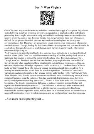 Dent V West Virginia
One of the most important decisions an individual can make is the type of occupation they choose.
Instead of being merely an economic necessity, an occupation is a reflection of an individual s
personality. For example, a more artistically inclined individual may choose an occupation that
requires creativity, such as hair dressing. Despite this, the government has a way of making it
difficult for people to follow their passions. Occupational licensing laws are the way the
government does this. These laws are government issued permits given once certain educational
standards are met. Though, having the freedom to choose the occupation that you want is not in the
constitution, it is seen, however, as a substantive right. Barriers to employment... Show more
content on Helpwriting.net ...
West Virginia is the constitutionalityof a law requiring those specializing in medicine to attend
medical school (482). The Court upheld the constitutionality of the law, stating that it serves a
legitimate state interest to protect the public from fraud and other deceptive practices (482).
Though, the Court found this specific law constitutional, they emphasize that similar kind of
laws are invalid when [regulations] have no relation to such calling or profession . . . they can
operate to deprive one of his right to pursue a lawful vocation (482). San Francisco, California
had a law that required those who owned a wooden building and used it as a storefront for a
laundry business to obtain a permit from the board of supervisors. The board of supervisors
were given great discretion in how they granted permits under the law (482). The Court, in Yick
Wo v. Hopkins, held that the law was unconstitutional based on its discriminatory nature; Chinese
owners of laundries were the victims of this state sanctioned discriminatory, since they were
usually denied permits when they applied (482). Nebbia v. New York is the case that marks the
beginning of the Court s constitutional deference to state governments in regard to law and
regulations that inhibit employment (482). This difference is otherwise known as the rational
basis test, which gives states great leeway to adopt whatever economic policy [that] may
reasonably be deemed to promote public welfare, in so far as the laws passed are seen to have a
reasonable relation to a proper legislative purpose, and are neither arbitrary nor discriminatory
... Get more on HelpWriting.net ...
 