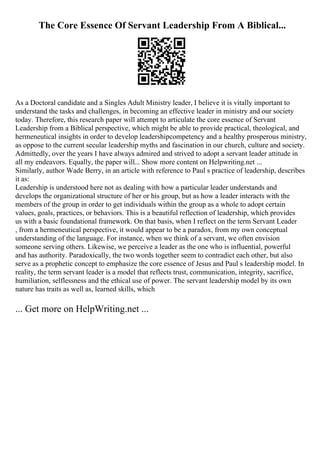 The Core Essence Of Servant Leadership From A Biblical...
As a Doctoral candidate and a Singles Adult Ministry leader, I believe it is vitally important to
understand the tasks and challenges, in becoming an effective leader in ministry and our society
today. Therefore, this research paper will attempt to articulate the core essence of Servant
Leadership from a Biblical perspective, which might be able to provide practical, theological, and
hermeneutical insights in order to develop leadershipcompetency and a healthy prosperous ministry,
as oppose to the current secular leadership myths and fascination in our church, culture and society.
Admittedly, over the years I have always admired and strived to adopt a servant leader attitude in
all my endeavors. Equally, the paper will... Show more content on Helpwriting.net ...
Similarly, author Wade Berry, in an article with reference to Paul s practice of leadership, describes
it as:
Leadership is understood here not as dealing with how a particular leader understands and
develops the organizational structure of her or his group, but as how a leader interacts with the
members of the group in order to get individuals within the group as a whole to adopt certain
values, goals, practices, or behaviors. This is a beautiful reflection of leadership, which provides
us with a basic foundational framework. On that basis, when I reflect on the term Servant Leader
, from a hermeneutical perspective, it would appear to be a paradox, from my own conceptual
understanding of the language. For instance, when we think of a servant, we often envision
someone serving others. Likewise, we perceive a leader as the one who is influential, powerful
and has authority. Paradoxically, the two words together seem to contradict each other, but also
serve as a prophetic concept to emphasize the core essence of Jesus and Paul s leadership model. In
reality, the term servant leader is a model that reflects trust, communication, integrity, sacrifice,
humiliation, selflessness and the ethical use of power. The servant leadership model by its own
nature has traits as well as, learned skills, which
... Get more on HelpWriting.net ...
 