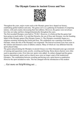 The Olympic Games in Ancient Greece and Now
Throughout the years, major events such as the Olympic games have shaped our history,
establishing global tradition and unity. The games serve as a gathering for hundreds of competing
nations, with each country showcasing their best athletes. However, the games were not always
how they are today and have changed dramatically throughout the years.
The first recorded Olympics were held in 776 B.C. However, it is believed that the games had
been going on much earlier. It is said that Heracles, the son of Zeus and Alcmene, was the founding
father of the Olympic games (The Olympic Games 1). The Olympics essentially began as a
religious ceremony honoring the Greek god Zeus. The celebration was a sporting event held in
Olympia, where the title of the Olympics was originated. The festival occurred every four years in
the summer and featured a series of athletic contests. Many of which are very different from the
sports played today.
The games played during the Olympics in ancient Greece over three thousand years ago consisted
of running and equestrian events, javelin, wrestling and boxing. Horse drawn chariots were often
used in equestrian events. Over time new sports were added. As culture changed and the games
became international, sports such as chariot races were no longer a part of the modernized
Olympics. The combination between wrestling and boxing was a sport known as pankration.
However the sport included no rules. This has changed with the introduction of the modern
... Get more on HelpWriting.net ...
 