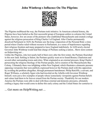 John Winthrop s Influence On The Pilgrims
The Pilgrims trailblazed the way, the Puritans took initiative. In American colonial history, the
Pilgrims have been hailed as the first successful group of European settlers to colonize the United
States, however, few are aware of the pioneers who established Massachusetts and created a refuge
against the religious persecution of King Charles I of England. After Charles permanently
dissolved Parliament in 1629, the Puritans saw the king s imposition of the Personal Rule: a time
period where Charles ruled without recourse to Parliament, as a sense of hopelessness regarding
their religious freedom and many prepared to leave England indefinitely. In 1630 newly elected
Governor John Winthrop would lead that charge of Puritans seeking a nation... Show more content
on Helpwriting.net ...
Unlike the Pilgrims, who lost nearly half of their crew after the first winter, the Puritans flourished
in this new land. Settling in Salem, the Puritans quickly went on to found Boston, Charleston and
several other surrounding towns and cities. What originated as an external pressure, King Charles I
persecuting the religious theology of the Puritan people, led to creation of the Massachusetts Bay
Colony. Ultimately there was infighting within New England, which illustrates a domestic pressure
opposing viewpoints that were publicly expressed however the Puritans dealt with this opposition
by avoiding the problem altogether, through permanent banishment. Philip Ratcliffe, a servant, and
Roger Williams, a scholarly figure who had traveled on the Arbella with Governor Winthrop
himself, were just a few examples of people whose iconoclastic viewpoints against Puritan beliefs
and values lead them to be forever erased from the Puritan society. Thankfully for our modern
America the Puritans were able to deal with these external and domestic pressures, ultimately
crafting a legacy that would come to define this early colony and the United States for centuries to
... Get more on HelpWriting.net ...
 