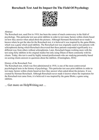 Rorschach Test And Its Impact On The Field Of Psychology
Abstract
The Rorschach test, used first in 1918, has been the center of much controversy in the field of
psychology. This particular test uses print inkblots in order to test many factors within clients based
on how they answer when asked about the pictures. Although Hermann Rorschach never made it
known where he got the idea for the Rorschach test, it is believed it was inspired by the game Blotto,
which was a game which used inkblots. The Rorschach test was originally used to test patients with
schizophrenia during which Rorschach discovered that these patients responded significantly in a
different way from others without schizophrenia. Later, Rorschach began working more with the
test using forty inkblots in his original studies but only using fifteen of them commonly with his
clients. Today, this test is used by highly trained professionals who are studying personality based
on scoring clients answers to questions about the inkblots. (Framingham, 2016)
History of the Rorschach Test
The Rorschach test, which was first administered in 1918, is one of the most controversial
psychological tests in the history of psychology. This particular test uses print inkblots in order to
test many factors within clients based on how they answer when asked about the pictures. It was
created by Herman Rorschach. Although Rorschach never made it known where the inspiration for
the Rorschach test came from, it is believed it was inspired by the game Blotto, a game using
inkblots.
... Get more on HelpWriting.net ...
 