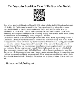 The Progressive Republican Views Of The State After World...
Born in Los Angeles, California on March 19,1891, raised in Bakersfield, California and attended
UC Berkley this California native would be the Progressive Republican who reshapes many
aspects of California in his three terms as Governor. Being modest and a realist, were key
components in Earl Warren s success. Although many may have disagreed with Earl Warren
s
leadership, he made profound impacts on Californiaby shaping the state after World War II, taking
on controversial issues and bringing lasting changes to California.
The profound impacts he made on shaping California after World War II begun during his time as
California s Attorney General and continued with him into his Governorship. With World War II
ending California would continue to experience an unpredictable expansion socially, economically,
and also set a proactive state government which was led by the Governor during this time of
change. Since California was experiencing a time of expansion, re shaping its post war economy
and continuing thriving programs were crucial. California Progressivism was key behind all of
these movements which ultimately shifted California s role in the nation and gave the sense that
the war was a defining moment in the state s history. A new economy allowed for many of the state
s original industries helped in the post war growth. These industries established themselves during
the war unlike other industries throughout the country, and by doing so helped the state more post
war.
... Get more on HelpWriting.net ...
 