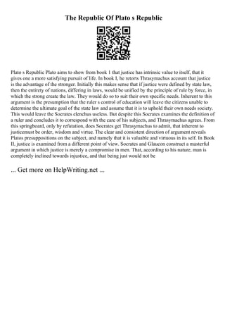 The Republic Of Plato s Republic
Plato s Republic Plato aims to show from book 1 that justice has intrinsic value to itself, that it
gives one a more satisfying pursuit of life. In book I, he retorts Thrasymachus account that justice
is the advantage of the stronger. Initially this makes sense that if justice were defined by state law,
then the entirety of nations, differing in laws, would be unified by the principle of rule by force, in
which the strong create the law. They would do so to suit their own specific needs. Inherent to this
argument is the presumption that the ruler s control of education will leave the citizens unable to
determine the ultimate goal of the state law and assume that it is to uphold their own needs society.
This would leave the Socrates elenchus useless. But despite this Socrates examines the definition of
a ruler and concludes it to correspond with the care of his subjects, and Thrasymachus agrees. From
this springboard, only by refutation, does Socrates get Thrasymachus to admit, that inherent to
justicemust be order, wisdom and virtue. The clear and consistent direction of argument reveals
Platos presuppositions on the subject, and namely that it is valuable and virtuous in its self. In Book
II, justice is examined from a different point of view. Socrates and Glaucon construct a masterful
argument in which justice is merely a compromise in men. That, according to his nature, man is
completely inclined towards injustice, and that being just would not be
... Get more on HelpWriting.net ...
 