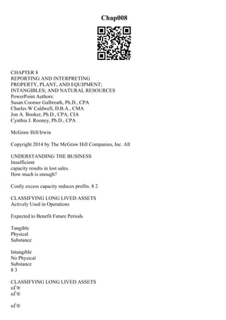 Chap008
CHAPTER 8
REPORTING AND INTERPRETING
PROPERTY, PLANT, AND EQUIPMENT;
INTANGIBLES; AND NATURAL RESOURCES
PowerPoint Authors:
Susan Coomer Galbreath, Ph.D., CPA
Charles W Caldwell, D.B.A., CMA
Jon A. Booker, Ph.D., CPA, CIA
Cynthia J. Rooney, Ph.D., CPA
McGraw Hill/Irwin
Copyright 2014 by The McGraw Hill Companies, Inc. All
UNDERSTANDING THE BUSINESS
Insufficient
capacity results in lost sales.
How much is enough?
Costly excess capacity reduces profits. 8 2
CLASSIFYING LONG LIVED ASSETS
Actively Used in Operations
Expected to Benefit Future Periods
Tangible
Physical
Substance
Intangible
No Physical
Substance
8 3
CLASSIFYING LONG LIVED ASSETS
пЃ®
пЃ®
пЃ®
 
