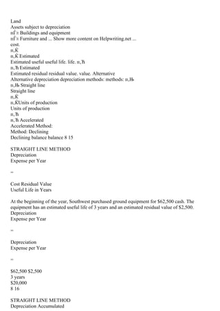 Land
Assets subject to depreciation
пЃ± Buildings and equipment
пЃ± Furniture and ... Show more content on Helpwriting.net ...
cost.
п‚Ќ
п‚Ќ Estimated
Estimated useful useful life. life. п‚Ћ
п‚Ћ Estimated
Estimated residual residual value. value. Alternative
Alternative depreciation depreciation methods: methods: п‚Њ
п‚Њ Straight line
Straight line
п‚Ќ
п‚ЌUnits of production
Units of production
п‚Ћ
п‚Ћ Accelerated
Accelerated Method:
Method: Declining
Declining balance balance 8 15
STRAIGHT LINE METHOD
Depreciation
Expense per Year
=
Cost Residual Value
Useful Life in Years
At the beginning of the year, Southwest purchased ground equipment for $62,500 cash. The
equipment has an estimated useful life of 3 years and an estimated residual value of $2,500.
Depreciation
Expense per Year
=
Depreciation
Expense per Year
=
$62,500 $2,500
3 years
$20,000
8 16
STRAIGHT LINE METHOD
Depreciation Accumulated
 