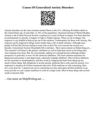 Causes Of Generalized Anxiety Disorders
Anxiety disorders are the most common mental illness in the U.S., affecting 40 million adults in
the United States age 18 and older, or 18% of the population. (National Institute of Mental Health).
Anxiety is the Central Nervous System s response to a sense of threat or danger. For those that feel
an anxietyattack or episode, it triggers a Fight or Flight response. When we are in danger, this
response is very helpful to help us get out of the situation. Unfortunately for those with Anxiety, this
response can be triggered at things much smaller than a life or death situation. Although most
people will feel this anxious feeling at some time in their life, not everyone has anxiety as a
disorder. Generalized Anxiety Disorder(GAD) is defined... Show more content on Helpwriting.net ...
The counselor will listen to the patient s problems as well as help them return to the things they
were running away from. But, for some people, talking isn t enough because although another
perspective is powerful, it won t fix the chemical imbalance. The most common treatment for
depression and anxiety is anti depressants: especially reuptake inhibitors. Most of these inhibitors
are for serotonin or norepinephrine, and they work by stopping the brain from taking up too
much of these drugs. But, Buspirone is an anti anxiety medicine that is only used for anxiety. It is
important to mention all of these treatments take time. With medicine or with counseling, there
isn t a one time fix. A patient can t go to counseling one time and expect all their problems to go
away just like we can t expect medicine to work in a single week. Most of these drugs take several
weeks to become fully
... Get more on HelpWriting.net ...
 