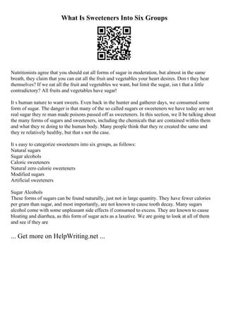 What Is Sweeteners Into Six Groups
Nutritionists agree that you should eat all forms of sugar in moderation, but almost in the same
breath, they claim that you can eat all the fruit and vegetables your heart desires. Don t they hear
themselves? If we eat all the fruit and vegetables we want, but limit the sugar, isn t that a little
contradictory? All fruits and vegetables have sugar!
It s human nature to want sweets. Even back in the hunter and gatherer days, we consumed some
form of sugar. The danger is that many of the so called sugars or sweeteners we have today are not
real sugar they re man made poisons passed off as sweeteners. In this section, we ll be talking about
the many forms of sugars and sweeteners, including the chemicals that are contained within them
and what they re doing to the human body. Many people think that they re created the same and
they re relatively healthy, but that s not the case.
It s easy to categorize sweeteners into six groups, as follows:
Natural sugars
Sugar alcohols
Caloric sweeteners
Natural zero calorie sweeteners
Modified sugars
Artificial sweeteners
Sugar Alcohols
These forms of sugars can be found naturally, just not in large quantity. They have fewer calories
per gram than sugar, and most importantly, are not known to cause tooth decay. Many sugars
alcohol come with some unpleasant side effects if consumed to excess. They are known to cause
bloating and diarrhea, as this form of sugar acts as a laxative. We are going to look at all of them
and see if they are
... Get more on HelpWriting.net ...
 