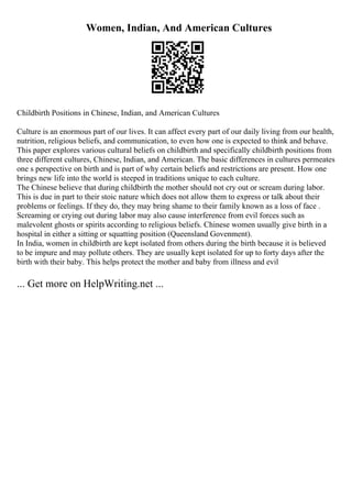 Women, Indian, And American Cultures
Childbirth Positions in Chinese, Indian, and American Cultures
Culture is an enormous part of our lives. It can affect every part of our daily living from our health,
nutrition, religious beliefs, and communication, to even how one is expected to think and behave.
This paper explores various cultural beliefs on childbirth and specifically childbirth positions from
three different cultures, Chinese, Indian, and American. The basic differences in cultures permeates
one s perspective on birth and is part of why certain beliefs and restrictions are present. How one
brings new life into the world is steeped in traditions unique to each culture.
The Chinese believe that during childbirth the mother should not cry out or scream during labor.
This is due in part to their stoic nature which does not allow them to express or talk about their
problems or feelings. If they do, they may bring shame to their family known as a loss of face .
Screaming or crying out during labor may also cause interference from evil forces such as
malevolent ghosts or spirits according to religious beliefs. Chinese women usually give birth in a
hospital in either a sitting or squatting position (Queensland Govenment).
In India, women in childbirth are kept isolated from others during the birth because it is believed
to be impure and may pollute others. They are usually kept isolated for up to forty days after the
birth with their baby. This helps protect the mother and baby from illness and evil
... Get more on HelpWriting.net ...
 