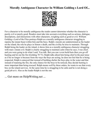 Morally Ambiguous Character In William Golding s Lord Of...
For a character to be morally ambiguous the reader cannot determine whether the character is
purely evil or purely good. Readers must take into account everything such as actions, dialogue,
descriptions, and interactions with other characters, weighing each as good or evil. William
Golding s Lord of the Flies portrays Ralph as a morally ambiguous character struggling to
repulse the innate beast within him and the boys. Ralph s morals are undetermined as the leader
on the island, the role he plays in Simon s death, and the civility he tries to maintain. Through
Ralph being the leader on the island, it shows him as a morally ambiguous character struggling
with man s innate evil. Ralph is clearly struggling to maintain calm when he says, I was chief,
and you were going to do what I said. You talk. But you can t even build huts then you go off
hunting and let out the fire (Golding 70 71). Ralph talks about him being chief in the past tense
as if he no longer is because from the ways the boys are acting, he does not feel that he is being
respected. Ralph is annoyed that instead of building shelter the boys play in the water and that
instead of manning the fire, the only chance for the boys to be noticed, they decide hunting is
more important than being rescued. Ralph means well by these orders, he wants to see that every
boy on the island survives. At the same time he is struggling to be calm and he is not doing a
good job at it. Also as the leader Ralph is not the one
... Get more on HelpWriting.net ...
 