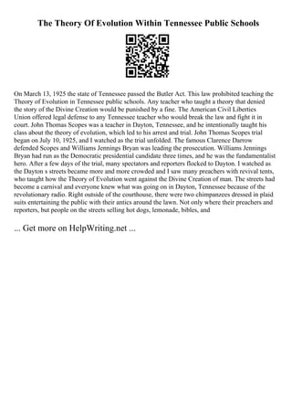 The Theory Of Evolution Within Tennessee Public Schools
On March 13, 1925 the state of Tennessee passed the Butler Act. This law prohibited teaching the
Theory of Evolution in Tennessee public schools. Any teacher who taught a theory that denied
the story of the Divine Creation would be punished by a fine. The American Civil Liberties
Union offered legal defense to any Tennessee teacher who would break the law and fight it in
court. John Thomas Scopes was a teacher in Dayton, Tennessee, and he intentionally taught his
class about the theory of evolution, which led to his arrest and trial. John Thomas Scopes trial
began on July 10, 1925, and I watched as the trial unfolded. The famous Clarence Darrow
defended Scopes and Williams Jennings Bryan was leading the prosecution. Williams Jennings
Bryan had run as the Democratic presidential candidate three times, and he was the fundamentalist
hero. After a few days of the trial, many spectators and reporters flocked to Dayton. I watched as
the Dayton s streets became more and more crowded and I saw many preachers with revival tents,
who taught how the Theory of Evolution went against the Divine Creation of man. The streets had
become a carnival and everyone knew what was going on in Dayton, Tennessee because of the
revolutionary radio. Right outside of the courthouse, there were two chimpanzees dressed in plaid
suits entertaining the public with their antics around the lawn. Not only where their preachers and
reporters, but people on the streets selling hot dogs, lemonade, bibles, and
... Get more on HelpWriting.net ...
 