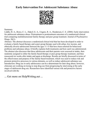 Early Intervention For Adolescent Substance Abuse
Summary
Liddle, H. A., Rowe, C. L., Dakof, G. A., Ungaro, R. A., Henderson, C. E. (2004). Early intervention
for adolescent substance abuse: Pretreatment to posttreatment outcomes of a randomized clinical
trial comparing multidimensional family therapy and peer group treatment. Journal of Psychoactive
Drugs, 36(1).
Abstract. The abstract discusses a randomized clinical trial that has been developed in order to
evaluate a family based therapy and a peer group therapy used with urban, low income, and
ethnically diverse adolescents between the ages 11 15 that have been referred for behavioral
problems and substance abuse. It briefly explains both treatments and how each was administered.
The abstract also discusses that these adolescents and their parents were assessed at intake, then
randomly assigned to either the family based therapy or peer group therapy treatment, and then
reassessed six weeks after intake and again at discharge. Results are briefly discussed in terms of
the effectiveness and purpose of the family based treatment, which was used to reduce risk and
promote protective processes in various domains, as well as reduce adolescent substance use.
Introduction. Drug use in early adolescence can be a determinant for later drug abuse; however,
clinicians are working on trying to stop drug use from progressing by intervening at the early
stages of adolescent drug use. Researchers have identified various risk and protective factors
involved with the
... Get more on HelpWriting.net ...
 