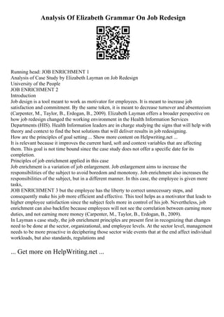 Analysis Of Elizabeth Grammar On Job Redesign
Running head: JOB ENRICHMENT 1
Analysis of Case Study by Elizabeth Layman on Job Redesign
University of the People
JOB ENRICHMENT 2
Introduction
Job design is a tool meant to work as motivator for employees. It is meant to increase job
satisfaction and commitment. By the same token, it is meant to decrease turnover and absenteeism
(Carpenter, M., Taylor, B., Erdogan, B., 2009). Elizabeth Layman offers a broader perspective on
how job redesign changed the working environment in the Health Information Services
Departments (HIS). Health Information leaders are in charge studying the signs that will help with
theory and context to find the best solutions that will deliver results in job redesigning.
How are the principles of goal setting ... Show more content on Helpwriting.net ...
It is relevant because it improves the current hard, soft and context variables that are affecting
them. This goal is not time bound since the case study does not offer a specific date for its
completion.
Principles of job enrichment applied in this case
Job enrichment is a variation of job enlargement. Job enlargement aims to increase the
responsibilities of the subject to avoid boredom and monotony. Job enrichment also increases the
responsibilities of the subject, but in a different manner. In this case, the employee is given more
tasks,
JOB ENRICHMENT 3 but the employee has the liberty to correct unnecessary steps, and
consequently make his job more efficient and effective. This tool helps as a motivator that leads to
higher employee satisfaction since the subject feels more in control of his job. Nevertheless, job
enrichment can also backfire because employees will not see the correlation between earning more
duties, and not earning more money (Carpenter, M., Taylor, B., Erdogan, B., 2009).
In Layman s case study, the job enrichment principles are present first in recognizing that changes
need to be done at the sector, organizational, and employee levels. At the sector level, management
needs to be more proactive in deciphering those sector wide events that at the end affect individual
workloads, but also standards, regulations and
... Get more on HelpWriting.net ...
 