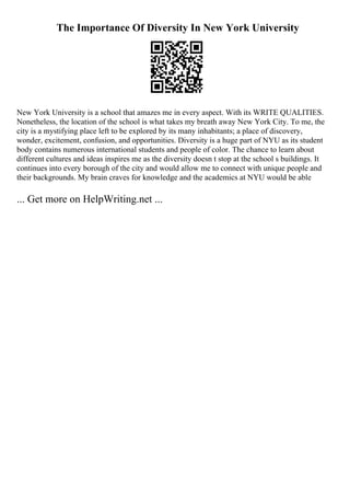 The Importance Of Diversity In New York University
New York University is a school that amazes me in every aspect. With its WRITE QUALITIES.
Nonetheless, the location of the school is what takes my breath away New York City. To me, the
city is a mystifying place left to be explored by its many inhabitants; a place of discovery,
wonder, excitement, confusion, and opportunities. Diversity is a huge part of NYU as its student
body contains numerous international students and people of color. The chance to learn about
different cultures and ideas inspires me as the diversity doesn t stop at the school s buildings. It
continues into every borough of the city and would allow me to connect with unique people and
their backgrounds. My brain craves for knowledge and the academics at NYU would be able
... Get more on HelpWriting.net ...
 