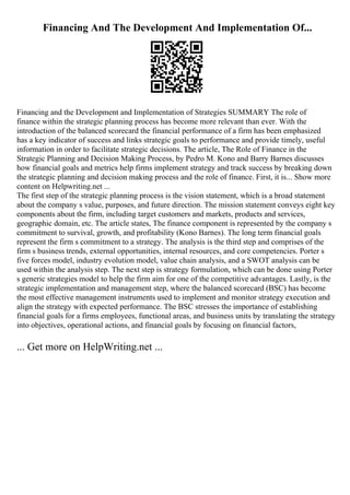 Financing And The Development And Implementation Of...
Financing and the Development and Implementation of Strategies SUMMARY The role of
finance within the strategic planning process has become more relevant than ever. With the
introduction of the balanced scorecard the financial performance of a firm has been emphasized
has a key indicator of success and links strategic goals to performance and provide timely, useful
information in order to facilitate strategic decisions. The article, The Role of Finance in the
Strategic Planning and Decision Making Process, by Pedro M. Kono and Barry Barnes discusses
how financial goals and metrics help firms implement strategy and track success by breaking down
the strategic planning and decision making process and the role of finance. First, it is... Show more
content on Helpwriting.net ...
The first step of the strategic planning process is the vision statement, which is a broad statement
about the company s value, purposes, and future direction. The mission statement conveys eight key
components about the firm, including target customers and markets, products and services,
geographic domain, etc. The article states, The finance component is represented by the company s
commitment to survival, growth, and profitability (Kono Barnes). The long term financial goals
represent the firm s commitment to a strategy. The analysis is the third step and comprises of the
firm s business trends, external opportunities, internal resources, and core competencies. Porter s
five forces model, industry evolution model, value chain analysis, and a SWOT analysis can be
used within the analysis step. The next step is strategy formulation, which can be done using Porter
s generic strategies model to help the firm aim for one of the competitive advantages. Lastly, is the
strategic implementation and management step, where the balanced scorecard (BSC) has become
the most effective management instruments used to implement and monitor strategy execution and
align the strategy with expected performance. The BSC stresses the importance of establishing
financial goals for a firms employees, functional areas, and business units by translating the strategy
into objectives, operational actions, and financial goals by focusing on financial factors,
... Get more on HelpWriting.net ...
 