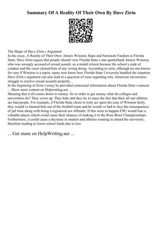 Summary Of A Reality Of Their Own By Dave Zirin
The Shape of Dave Zirin s Argument
In the essay, A Reality of Their Own: Jameis Winston, Rape and Seminole Fandom at Florida
State, Dave Zirin argues that people should view Florida State s star quarterback Jameis Winston,
who was wrongly accused of sexual assault, as a model citizen because the school s code of
conduct and the court cleared him of any wrong doing. According to zirin, although no one knows
for sure if Winston is a rapist, many now know how Florida State University handled the situation.
Dave Zirin s argument can also lead to a question of issue regarding why American universities
struggle to resolve sexual assaults properly.
In the beginning of Zirin s essay he provided contextual information about Florida State s mascot.
... Show more content on Helpwriting.net ...
Meaning that it all comes down to money. So in order to get money what do colleges and
universities do? They cover up. They hide and they try to erase the fact that their all star athletes
are bad people. For example, if Florida State chose to truly act upon the case of Winston fairly,
they would ve banned him out of the football team and he would ve had to face the consequences
of jail time along with being a registered sex offender. If this were to happen FSU would lose a
valuable player which could cause their chances of making it to the Rose Bowl Championships.
Furthermore, it could cause a decrease in student and athletes wanting to attend the university,
therefore leading to lower school funds due to less
... Get more on HelpWriting.net ...
 