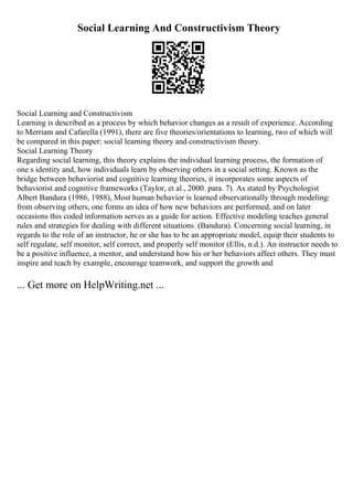 Social Learning And Constructivism Theory
Social Learning and Constructivism
Learning is described as a process by which behavior changes as a result of experience. According
to Merriam and Cafarella (1991), there are five theories/orientations to learning, two of which will
be compared in this paper; social learning theory and constructivism theory.
Social Learning Theory
Regarding social learning, this theory explains the individual learning process, the formation of
one s identity and, how individuals learn by observing others in a social setting. Known as the
bridge between behaviorist and cognitive learning theories, it incorporates some aspects of
behaviorist and cognitive frameworks (Taylor, et al., 2000. para. 7). As stated by Psychologist
Albert Bandura (1986, 1988), Most human behavior is learned observationally through modeling:
from observing others, one forms an idea of how new behaviors are performed, and on later
occasions this coded information serves as a guide for action. Effective modeling teaches general
rules and strategies for dealing with different situations. (Bandura). Concerning social learning, in
regards to the role of an instructor, he or she has to be an appropriate model, equip their students to
self regulate, self monitor, self correct, and properly self monitor (Ellis, n.d.). An instructor needs to
be a positive influence, a mentor, and understand how his or her behaviors affect others. They must
inspire and teach by example, encourage teamwork, and support the growth and
... Get more on HelpWriting.net ...
 