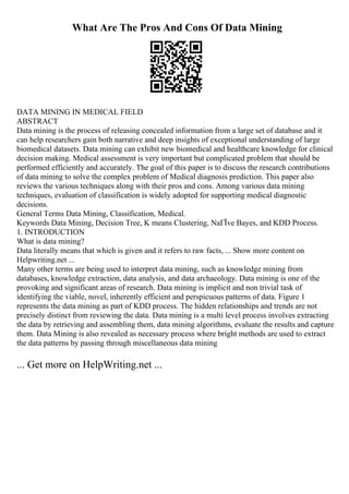 What Are The Pros And Cons Of Data Mining
DATA MINING IN MEDICAL FIELD
ABSTRACT
Data mining is the process of releasing concealed information from a large set of database and it
can help researchers gain both narrative and deep insights of exceptional understanding of large
biomedical datasets. Data mining can exhibit new biomedical and healthcare knowledge for clinical
decision making. Medical assessment is very important but complicated problem that should be
performed efficiently and accurately. The goal of this paper is to discuss the research contributions
of data mining to solve the complex problem of Medical diagnosis prediction. This paper also
reviews the various techniques along with their pros and cons. Among various data mining
techniques, evaluation of classification is widely adopted for supporting medical diagnostic
decisions.
General Terms Data Mining, Classification, Medical.
Keywords Data Mining, Decision Tree, K means Clustering, NaГЇve Bayes, and KDD Process.
1. INTRODUCTION
What is data mining?
Data literally means that which is given and it refers to raw facts, ... Show more content on
Helpwriting.net ...
Many other terms are being used to interpret data mining, such as knowledge mining from
databases, knowledge extraction, data analysis, and data archaeology. Data mining is one of the
provoking and significant areas of research. Data mining is implicit and non trivial task of
identifying the viable, novel, inherently efficient and perspicuous patterns of data. Figure 1
represents the data mining as part of KDD process. The hidden relationships and trends are not
precisely distinct from reviewing the data. Data mining is a multi level process involves extracting
the data by retrieving and assembling them, data mining algorithms, evaluate the results and capture
them. Data Mining is also revealed as necessary process where bright methods are used to extract
the data patterns by passing through miscellaneous data mining
... Get more on HelpWriting.net ...
 