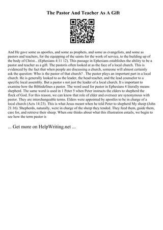 The Pastor And Teacher As A Gift
And He gave some as apostles, and some as prophets, and some as evangelists, and some as
pastors and teachers, for the equipping of the saints for the work of service, to the building up of
the body of Christ... (Ephesians 4:11 12). This passage in Ephesians establishes the ability to be a
pastor and teacher as a gift. The pastoris often looked at as the face of a local church. This is
evidenced by the fact that when people are discussing a church, someone will almost certainly
ask the question: Who is the pastor of that church? . The pastor plays an important part in a local
church. He is generally looked to as the leader, the head teacher, and the lead counselor to a
specific local assembly. But a pastor s not just the leader of a local church. It s important to
examine how the Bibledefines a pastor. The word used for pastor in Ephesians 4 literally means
shepherd. The same word is used in 1 Peter 5 when Peter instructs the elders to shepherd the
flock of God. For this reason, we can know that role of elder and overseer are synonymous with
pastor. They are interchangeable terms. Elders were appointed by apostles to be in charge of a
local church (Acts 14:23). This is what Jesus meant when he told Peter to shepherd My sheep (John
21:16). Shepherds, naturally, were in charge of the sheep they tended. They feed them, guide them,
care for, and retrieve their sheep. When one thinks about what this illustration entails, we begin to
see how the term pastor is
... Get more on HelpWriting.net ...
 
