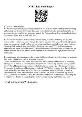 NYPD Red Book Report
NYPD RED Book Review
NYPD Red was written by authors James Patterson and Marshall Karp, who both award winning
authors, and is well known for many their great books. Patterson is the main author and he has
sold many books, which he has won many awards for. Patterson hooked me into this book after a
few chapters, I just want to read, read, read.....
NYPD is a fictional book, packed with action and drama, it is about protecting the rich, the
famous and the Hollywood movie stars, at the present day New York City, which has a big event
going on, where every single Hollywood star come to act, known as Hollywood on the Hudson.
Detective Zach Jordan is a part of the NY s elite force known as NYPD Red, but things get
awkward when his ex Kylie MacDonald, come to help solve a crime case, due to the fact that his
partner broke his ankle at a softball game. NYPD Red protect and serve high profile individuals
and moguls.
The story opens, when detective Jordan gets the bad but good news, as he is getting a new partner
who his is ... Show more content on Helpwriting.net ...
I learnt that Jordan and MacDonald, had dated each other, yet they still have a bit of chemistry,
although she is married to a wealthy television producer. This was my first time reading a crime
novel before, I have read many action novels, but not about crime. I gave this book a try, for a
few reasons. One of them is like the title of the book, NYPD Red , because, from the title, I know
that it is based in New York, one of my favourite cities in the world, and I knew it would be
something about crime. Another reason is due to the fact that, I like crime shows, e.g, Hawaii
Five O, Quantico, and Shades of Blue. So why don t I read a book about crime, it would help me
in English. The detectives always kept me on my toes and making me flip that page after
... Get more on HelpWriting.net ...
 