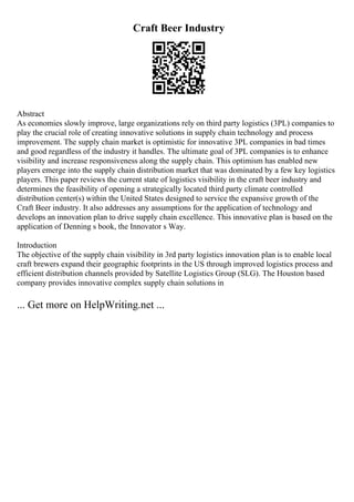 Craft Beer Industry
Abstract
As economies slowly improve, large organizations rely on third party logistics (3PL) companies to
play the crucial role of creating innovative solutions in supply chain technology and process
improvement. The supply chain market is optimistic for innovative 3PL companies in bad times
and good regardless of the industry it handles. The ultimate goal of 3PL companies is to enhance
visibility and increase responsiveness along the supply chain. This optimism has enabled new
players emerge into the supply chain distribution market that was dominated by a few key logistics
players. This paper reviews the current state of logistics visibility in the craft beer industry and
determines the feasibility of opening a strategically located third party climate controlled
distribution center(s) within the United States designed to service the expansive growth of the
Craft Beer industry. It also addresses any assumptions for the application of technology and
develops an innovation plan to drive supply chain excellence. This innovative plan is based on the
application of Denning s book, the Innovator s Way.
Introduction
The objective of the supply chain visibility in 3rd party logistics innovation plan is to enable local
craft brewers expand their geographic footprints in the US through improved logistics process and
efficient distribution channels provided by Satellite Logistics Group (SLG). The Houston based
company provides innovative complex supply chain solutions in
... Get more on HelpWriting.net ...
 