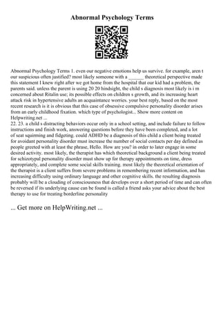 Abnormal Psychology Terms
Abnormal Psychology Terms 1. even our negative emotions help us survive. for example, aren t
our suspicious often justified? most likely someone with a ______ theoretical perspective made
this statement I knew right after we got home from the hospital that our kid had a problem, the
parents said. unless the parent is using 20 20 hindsight, the child s diagnosis most likely is i m
concerned about Ritalin use; its possible effects on children s growth, and its increasing heart
attack risk in hypertensive adults an acquaintance worries. your best reply, based on the most
recent research is it is obvious that this case of obsessive compulsive personality disorder arises
from an early childhood fixation. which type of psychologist... Show more content on
Helpwriting.net ...
22. 23. a child s distracting behaviors occur only in a school setting, and include failure to follow
instructions and finish work, answering questions before they have been completed, and a lot
of seat squirming and fidgeting. could ADHD be a diagnosis of this child a client being treated
for avoidant personality disorder must increase the number of social contacts per day defined as
people greeted with at least the phrase, Hello. How are you? in order to later engage in some
desired activity. most likely, the therapist has which theoretical background a client being treated
for schizotypal personality disorder must show up for therapy appointments on time, dress
appropriately, and complete some social skills training. most likely the theoretical orientation of
the therapist is a client suffers from severe problems in remembering recent information, and has
increasing difficulty using ordinary language and other cognitive skills. the resulting diagnosis
probably will be a clouding of consciousness that develops over a short period of time and can often
be reversed if its underlying cause can be found is called a friend asks your advice about the best
therapy to use for treating borderline personality
... Get more on HelpWriting.net ...
 