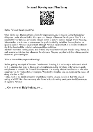 Personal Development Plan Essay
Define Personal Development Plan
Often people say, There is always a room for improvement, and to make it viable there are few
things that can be adopted in life. Have you ever thought of Personal Development Plan? It is a
roadmap to your personal growth and one can expect to achieve success through proper planning.
It is actually a practice that revolves round the goals decided by individual that emphasizes on
specific areas of Personal Development. Through Personal Development, it is possible to identify
the skills that should be polished and adopt different abilities.
It is to be noted that framing such a plan without any basic framework can be quite tiring. Hence, in
such a scenario, it is best that a Personal Development Planning template be followed to ensure that
there is no glitch in the plan.
What is Personal Development Planning?
Before, getting into depth of Personal Development Planning, it is necessary to understand what it
is. It is a process that helps to develop an action plan depending on values, self awareness, goals
and plan that is essential for Personal Development. It is actually adopted in reference to education,
career or even for relationship development. With the free template you can minimize the chance of
doing mistakes in PDP.
Today, most of the people are career oriented and want to achieve success in their life, so goal
setting is MUST. But, there are many who do not believe in setting up of goals for different areas
in regard to Personal
... Get more on HelpWriting.net ...
 