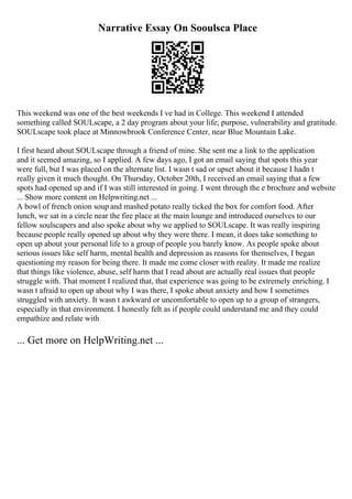 Narrative Essay On Sooulsca Place
This weekend was one of the best weekends I ve had in College. This weekend I attended
something called SOULscape, a 2 day program about your life; purpose, vulnerability and gratitude.
SOULscape took place at Minnowbrook Conference Center, near Blue Mountain Lake.
I first heard about SOULscape through a friend of mine. She sent me a link to the application
and it seemed amazing, so I applied. A few days ago, I got an email saying that spots this year
were full, but I was placed on the alternate list. I wasn t sad or upset about it because I hadn t
really given it much thought. On Thursday, October 20th, I received an email saying that a few
spots had opened up and if I was still interested in going. I went through the e brochure and website
... Show more content on Helpwriting.net ...
A bowl of french onion soup and mashed potato really ticked the box for comfort food. After
lunch, we sat in a circle near the fire place at the main lounge and introduced ourselves to our
fellow soulscapers and also spoke about why we applied to SOULscape. It was really inspiring
because people really opened up about why they were there. I mean, it does take something to
open up about your personal life to a group of people you barely know. As people spoke about
serious issues like self harm, mental health and depression as reasons for themselves, I began
questioning my reason for being there. It made me come closer with reality. It made me realize
that things like violence, abuse, self harm that I read about are actually real issues that people
struggle with. That moment I realized that, that experience was going to be extremely enriching. I
wasn t afraid to open up about why I was there, I spoke about anxiety and how I sometimes
struggled with anxiety. It wasn t awkward or uncomfortable to open up to a group of strangers,
especially in that environment. I honestly felt as if people could understand me and they could
empathize and relate with
... Get more on HelpWriting.net ...
 