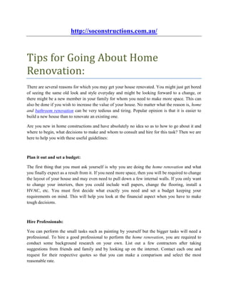 http://soconstructions.com.au/



Tips for Going About Home
Renovation:
There are several reasons for which you may get your house renovated. You might just get bored
of seeing the same old look and style everyday and might be looking forward to a change, or
there might be a new member in your family for whom you need to make more space. This can
also be done if you wish to increase the value of your house. No matter what the reason is, home
and bathroom renovation can be very tedious and tiring. Popular opinion is that it is easier to
build a new house than to renovate an existing one.

Are you new in home constructions and have absolutely no idea so as to how to go about it and
where to begin, what decisions to make and whom to consult and hire for this task? Then we are
here to help you with these useful guidelines:



Plan it out and set a budget:

The first thing that you must ask yourself is why you are doing the home renovation and what
you finally expect as a result from it. If you need more space, then you will be required to change
the layout of your house and may even need to pull down a few internal walls. If you only want
to change your interiors, then you could include wall papers, change the flooring, install a
HVAC, etc. You must first decide what exactly you need and set a budget keeping your
requirements on mind. This will help you look at the financial aspect when you have to make
tough decisions.



Hire Professionals:

You can perform the small tasks such as painting by yourself but the bigger tasks will need a
professional. To hire a good professional to perform the home renovation, you are required to
conduct some background research on your own. List out a few contractors after taking
suggestions from friends and family and by looking up on the internet. Contact each one and
request for their respective quotes so that you can make a comparison and select the most
reasonable rate.
 