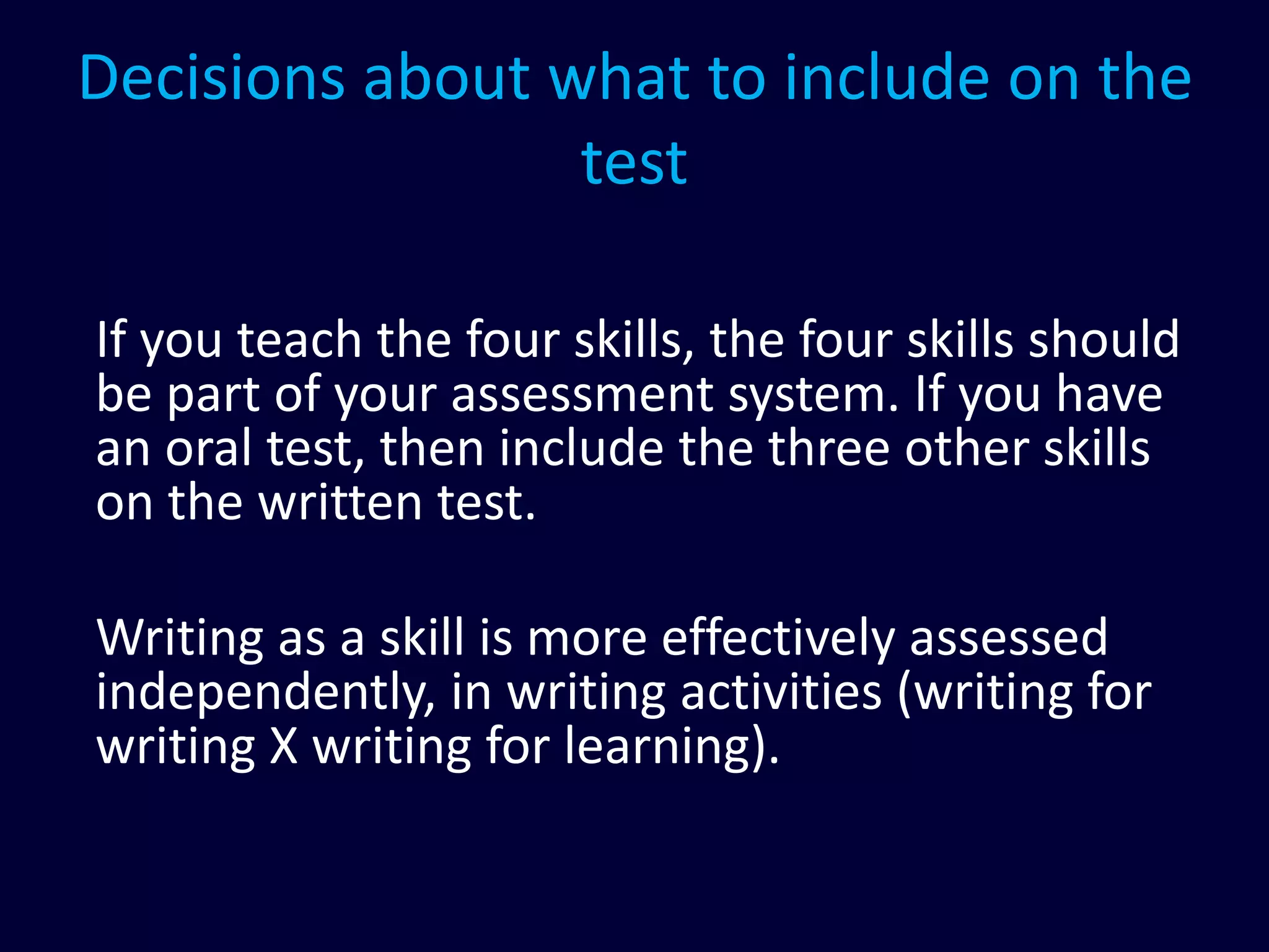 Decisions about what to include on the
test
If you teach the four skills, the four skills should
be part of your assessment system. If you have
an oral test, then include the three other skills
on the written test.
Writing as a skill is more effectively assessed
independently, in writing activities (writing for
writing X writing for learning).
 