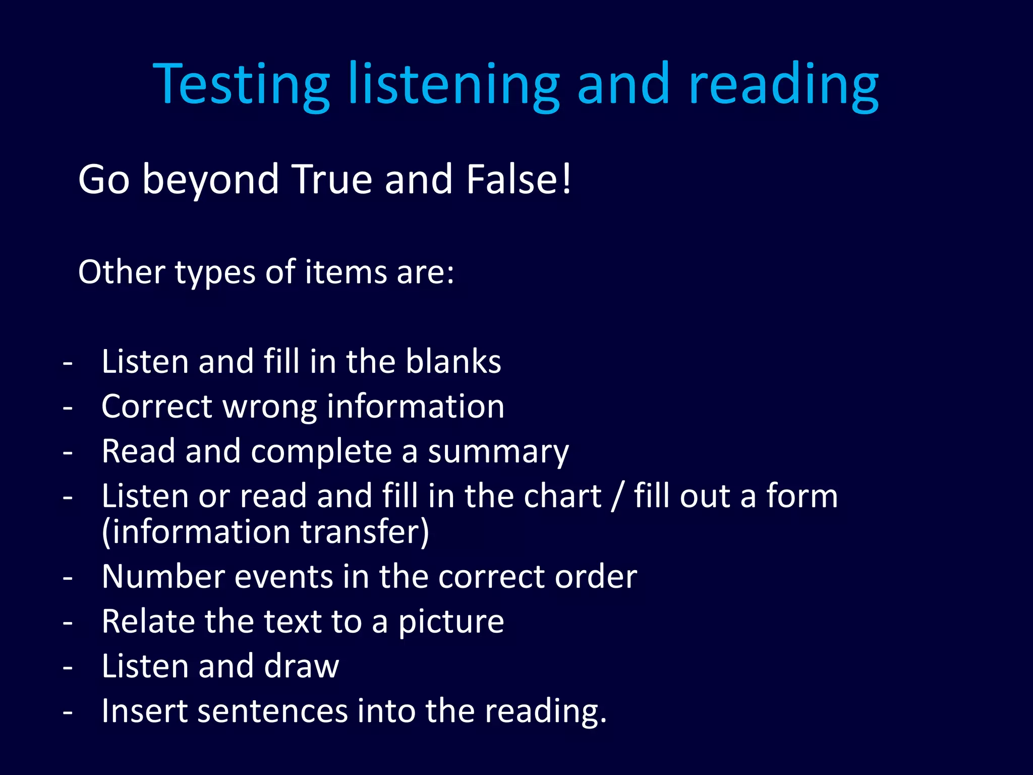 Testing listening and reading
Go beyond True and False!
Other types of items are:
- Listen and fill in the blanks
- Correct wrong information
- Read and complete a summary
- Listen or read and fill in the chart / fill out a form
(information transfer)
- Number events in the correct order
- Relate the text to a picture
- Listen and draw
- Insert sentences into the reading.
 