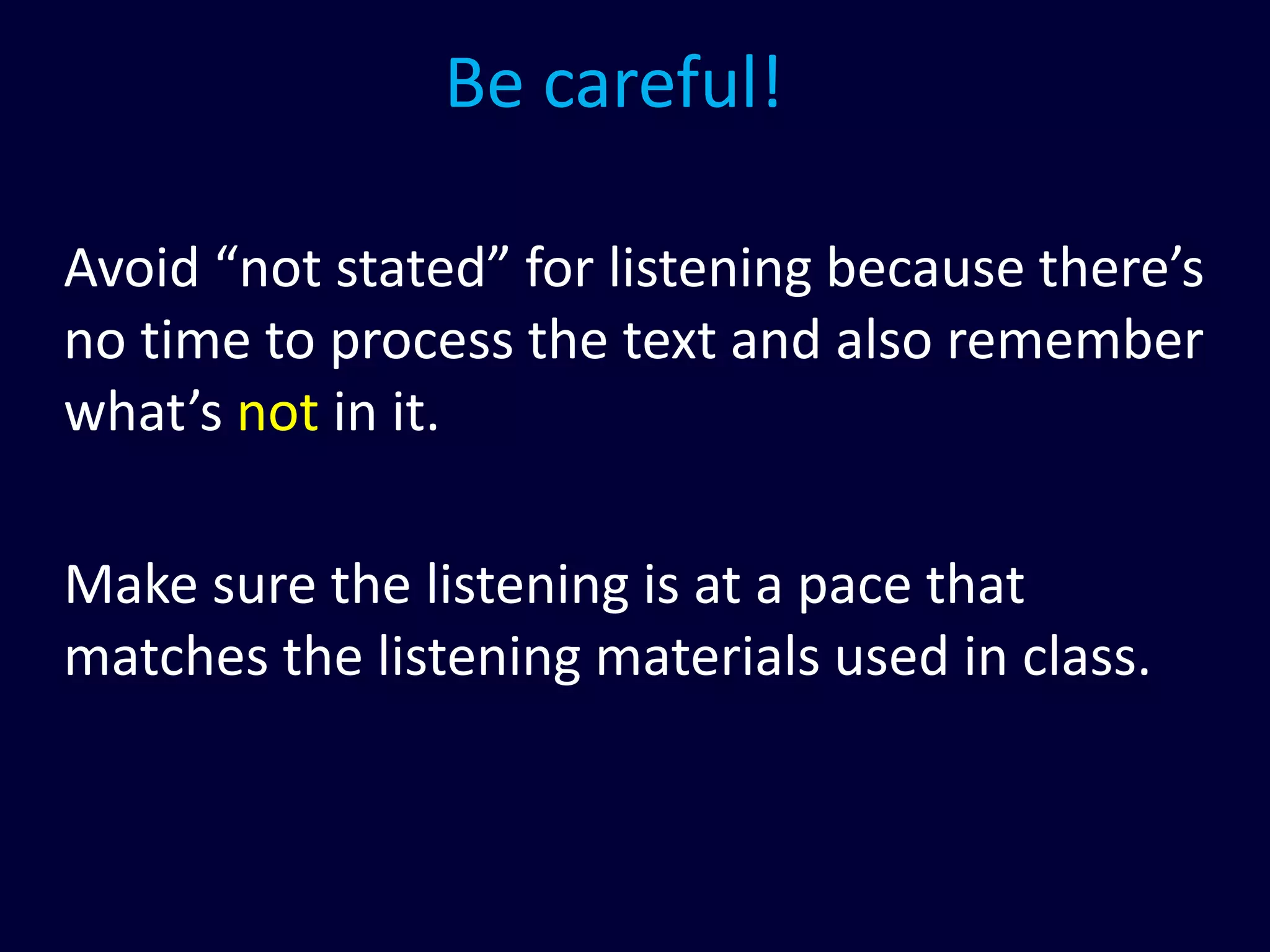 Be careful!
Avoid “not stated” for listening because there’s
no time to process the text and also remember
what’s not in it.
Make sure the listening is at a pace that
matches the listening materials used in class.
 