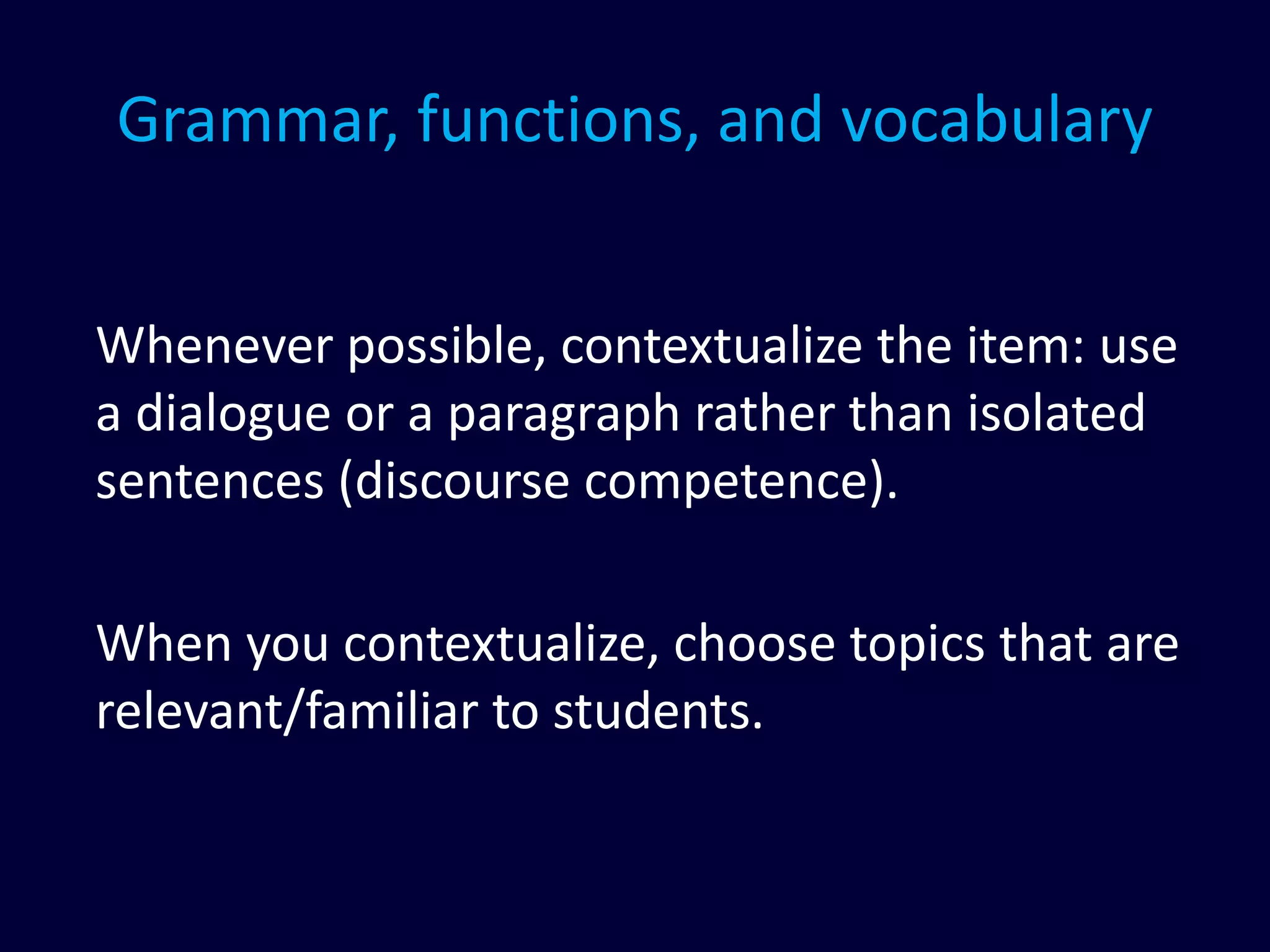 Grammar, functions, and vocabulary
Whenever possible, contextualize the item: use
a dialogue or a paragraph rather than isolated
sentences (discourse competence).
When you contextualize, choose topics that are
relevant/familiar to students.
 