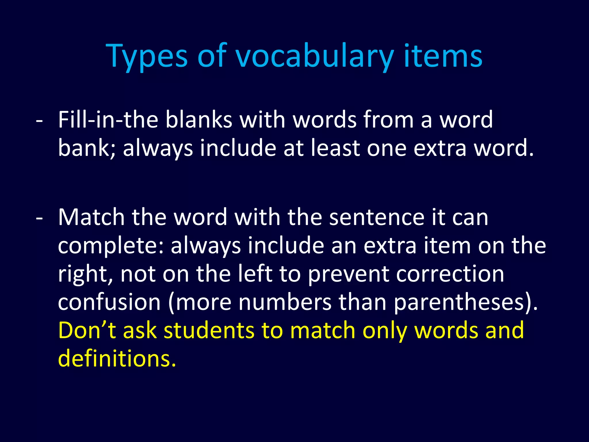Types of vocabulary items
- Fill-in-the blanks with words from a word
bank; always include at least one extra word.
- Match the word with the sentence it can
complete: always include an extra item on the
right, not on the left to prevent correction
confusion (more numbers than parentheses).
Don’t ask students to match only words and
definitions.
 