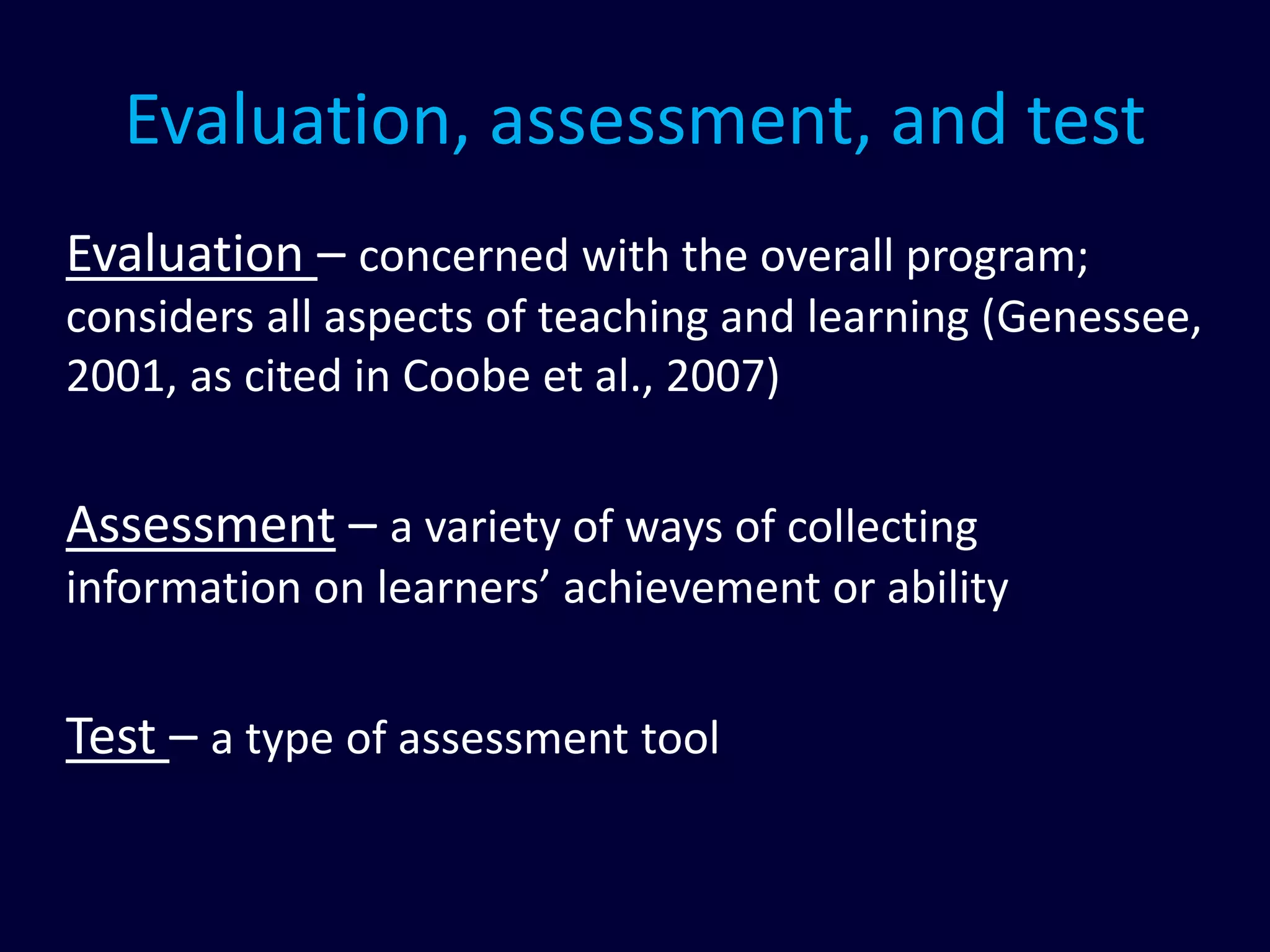 Evaluation, assessment, and test
Evaluation – concerned with the overall program;
considers all aspects of teaching and learning (Genessee,
2001, as cited in Coobe et al., 2007)
Assessment – a variety of ways of collecting
information on learners’ achievement or ability
Test – a type of assessment tool
 