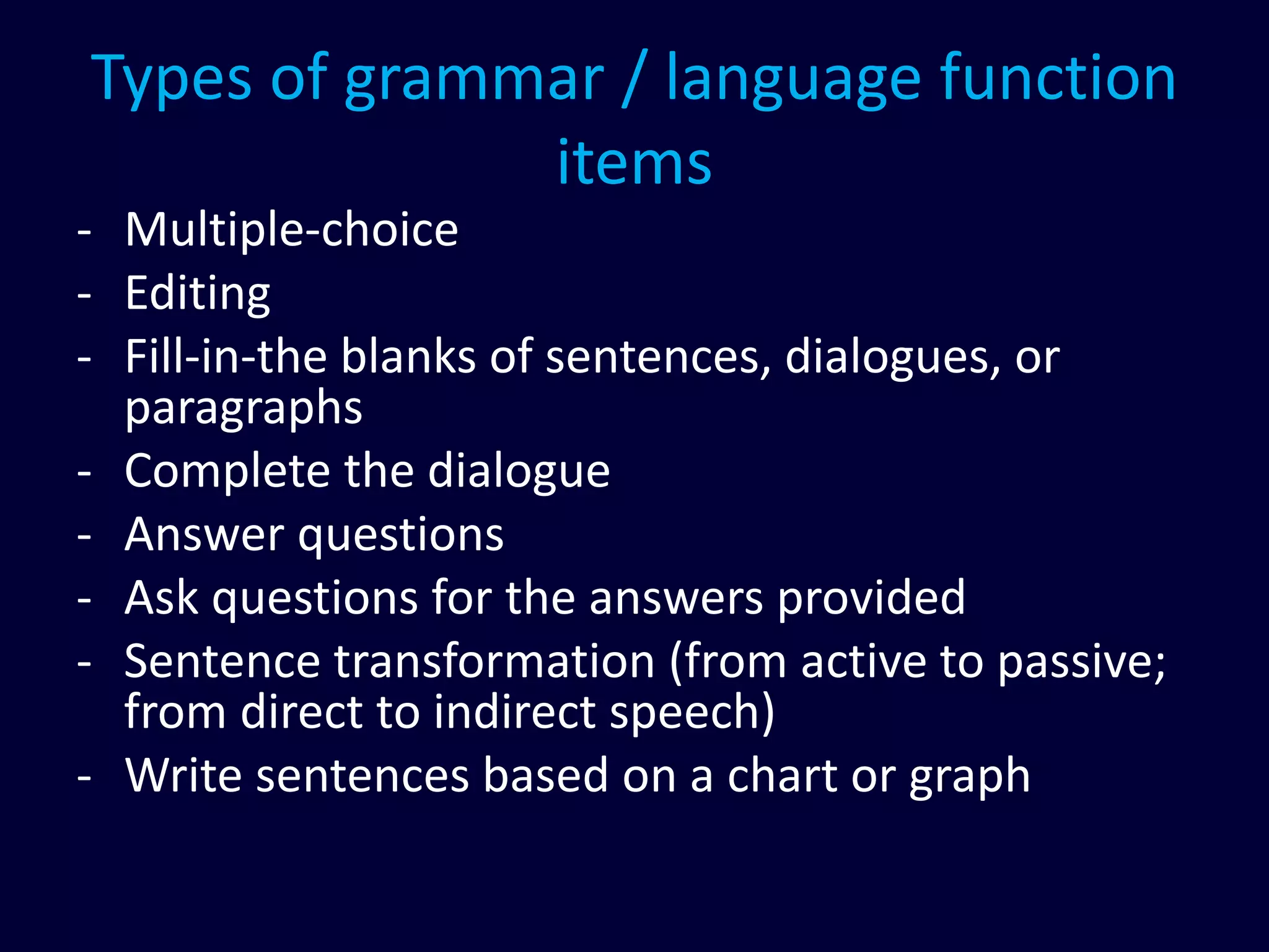 Types of grammar / language function
items
- Multiple-choice
- Editing
- Fill-in-the blanks of sentences, dialogues, or
paragraphs
- Complete the dialogue
- Answer questions
- Ask questions for the answers provided
- Sentence transformation (from active to passive;
from direct to indirect speech)
- Write sentences based on a chart or graph
 